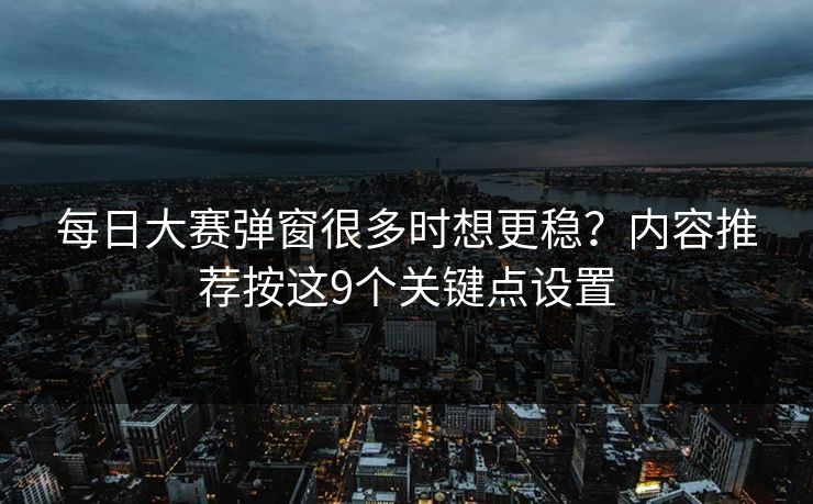 每日大赛弹窗很多时想更稳？内容推荐按这9个关键点设置
