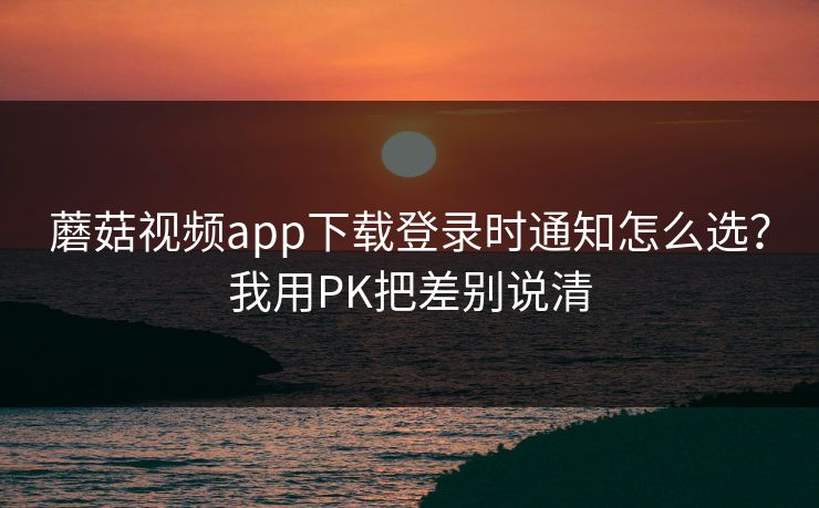 蘑菇视频app下载登录时通知怎么选？我用PK把差别说清