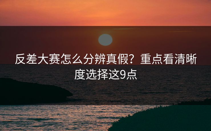 反差大赛怎么分辨真假？重点看清晰度选择这9点