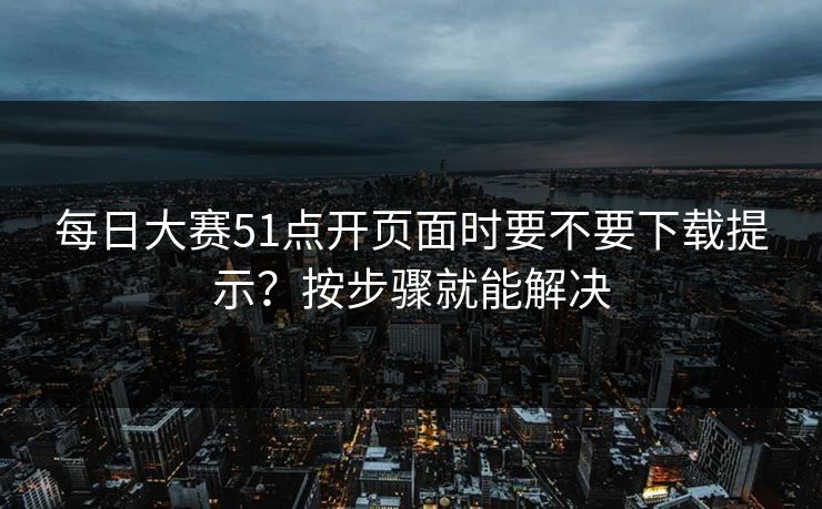每日大赛51点开页面时要不要下载提示？按步骤就能解决