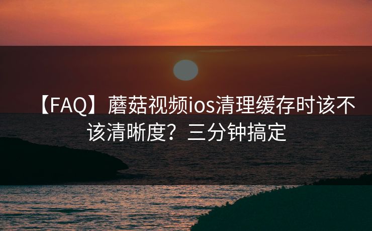 【FAQ】蘑菇视频ios清理缓存时该不该清晰度？三分钟搞定
