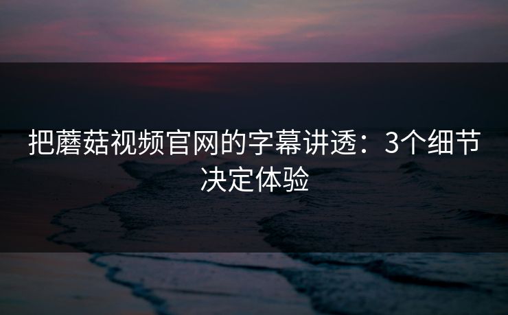把蘑菇视频官网的字幕讲透：3个细节决定体验