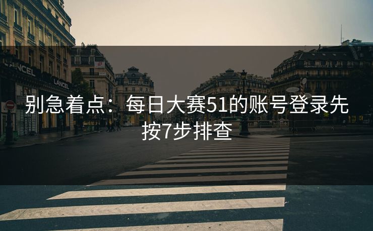 别急着点：每日大赛51的账号登录先按7步排查