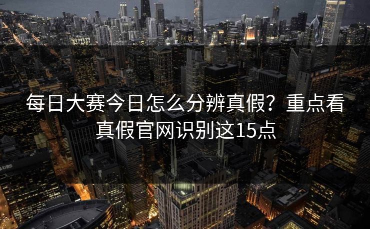 每日大赛今日怎么分辨真假？重点看真假官网识别这15点