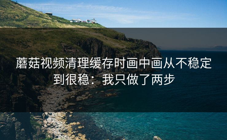 蘑菇视频清理缓存时画中画从不稳定到很稳：我只做了两步  第1张