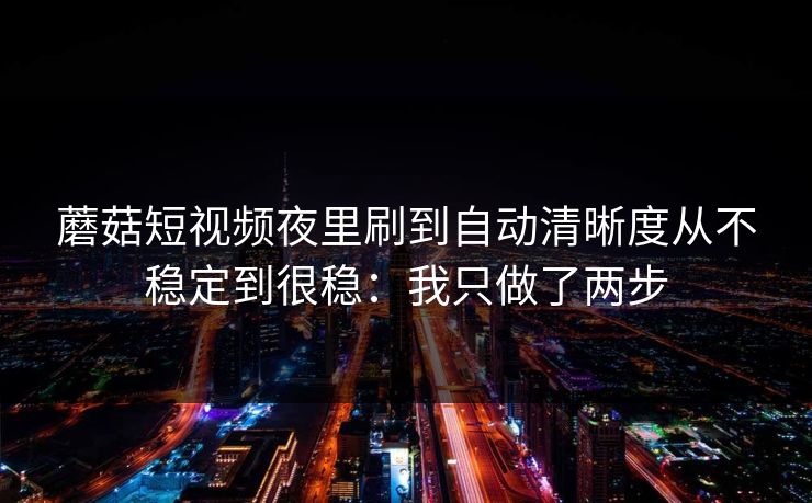 蘑菇短视频夜里刷到自动清晰度从不稳定到很稳:我只做了两步 第1张 蘑菇短视频夜里刷到自动清晰度从不稳定到很稳:我只做了两步 第1张