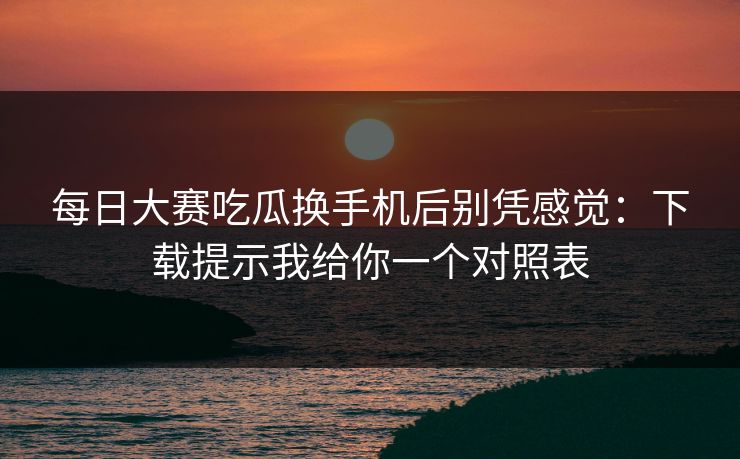 每日大赛吃瓜换手机后别凭感觉:下载提示我给你一个对照表 第1张 每日大赛吃瓜换手机后别凭感觉:下载提示我给你一个对照表 第1张