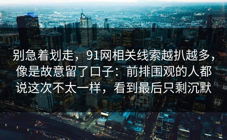别急着划走，91网相关线索越扒越多，像是故意留了口子：前排围观的人都说这次不太一样，看到最后只剩沉默  第1张