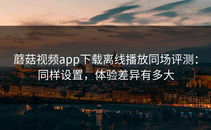 蘑菇视频app下载离线播放同场评测：同样设置，体验差异有多大