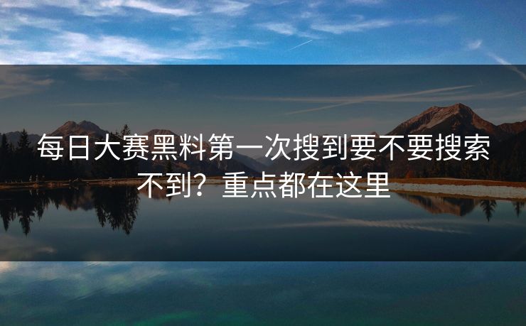 每日大赛黑料第一次搜到要不要搜索不到？重点都在这里