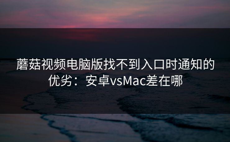 蘑菇视频电脑版找不到入口时通知的优劣：安卓vsMac差在哪