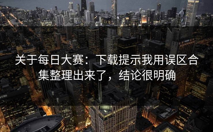 关于每日大赛：下载提示我用误区合集整理出来了，结论很明确