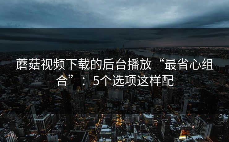 蘑菇视频下载的后台播放“最省心组合”：5个选项这样配
