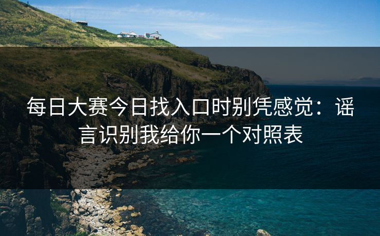 每日大赛今日找入口时别凭感觉：谣言识别我给你一个对照表