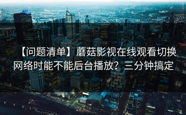 【问题清单】蘑菇影视在线观看切换网络时能不能后台播放？三分钟搞定