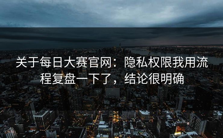 关于每日大赛官网：隐私权限我用流程复盘一下了，结论很明确