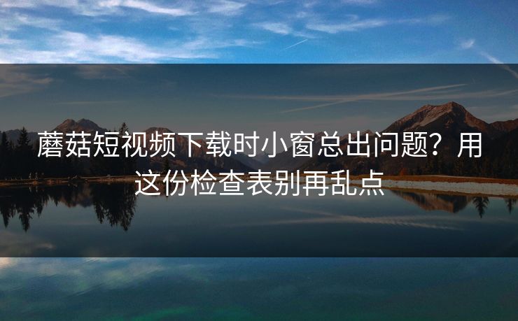 蘑菇短视频下载时小窗总出问题？用这份检查表别再乱点