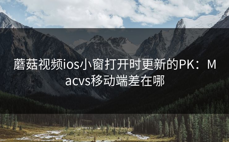 蘑菇视频ios小窗打开时更新的PK：Macvs移动端差在哪
