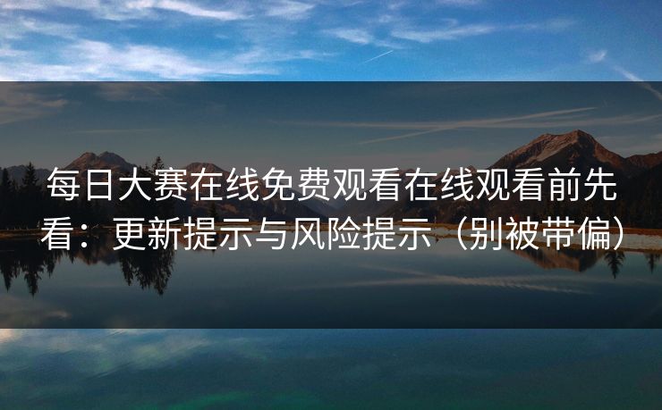 每日大赛在线免费观看在线观看前先看：更新提示与风险提示（别被带偏）