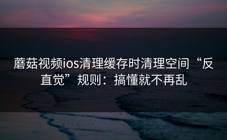 蘑菇视频ios清理缓存时清理空间“反直觉”规则：搞懂就不再乱
