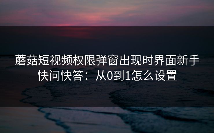 蘑菇短视频权限弹窗出现时界面新手快问快答：从0到1怎么设置