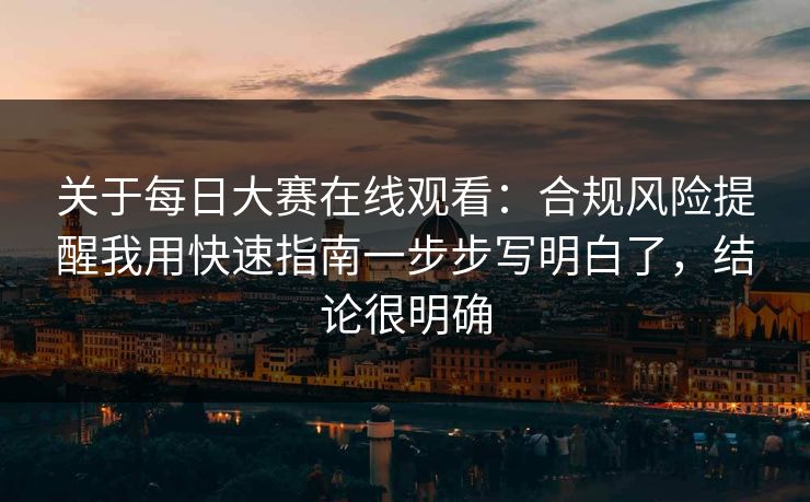 关于每日大赛在线观看：合规风险提醒我用快速指南一步步写明白了，结论很明确