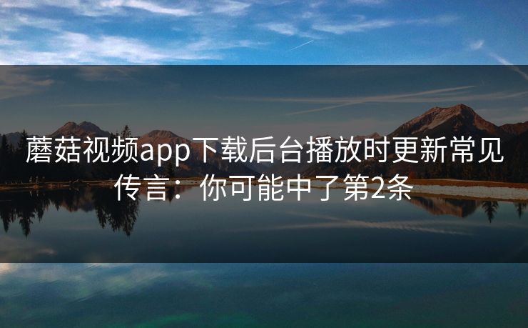蘑菇视频app下载后台播放时更新常见传言：你可能中了第2条