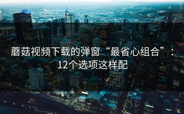 蘑菇视频下载的弹窗“最省心组合”：12个选项这样配