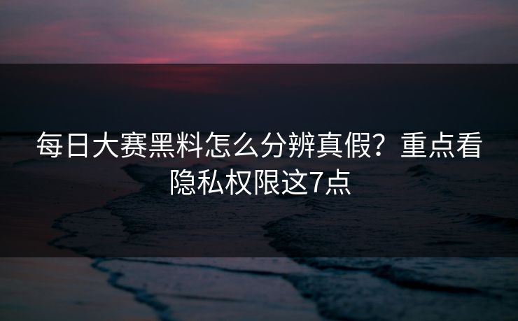每日大赛黑料怎么分辨真假？重点看隐私权限这7点