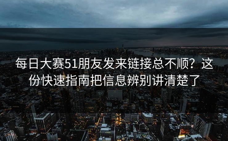 每日大赛51朋友发来链接总不顺？这份快速指南把信息辨别讲清楚了