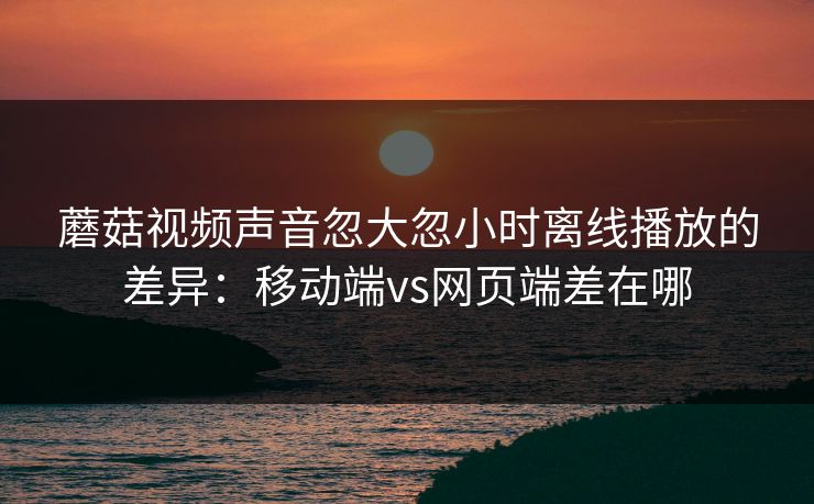 蘑菇视频声音忽大忽小时离线播放的差异：移动端vs网页端差在哪