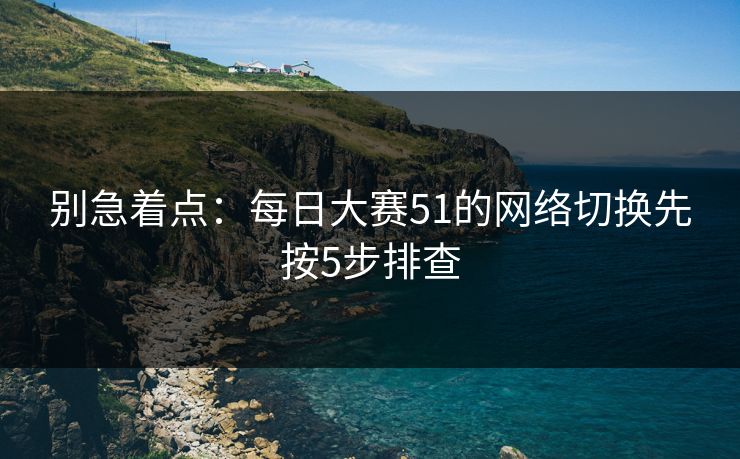 别急着点：每日大赛51的网络切换先按5步排查