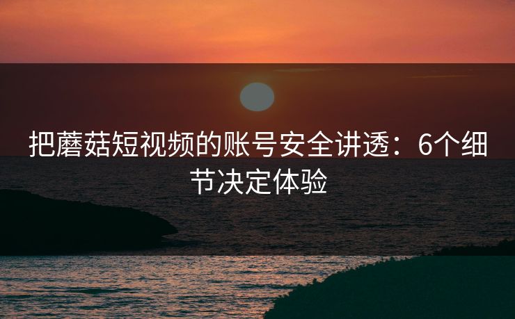 把蘑菇短视频的账号安全讲透：6个细节决定体验