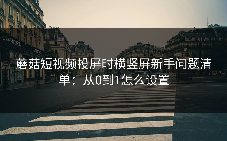 蘑菇短视频投屏时横竖屏新手问题清单：从0到1怎么设置