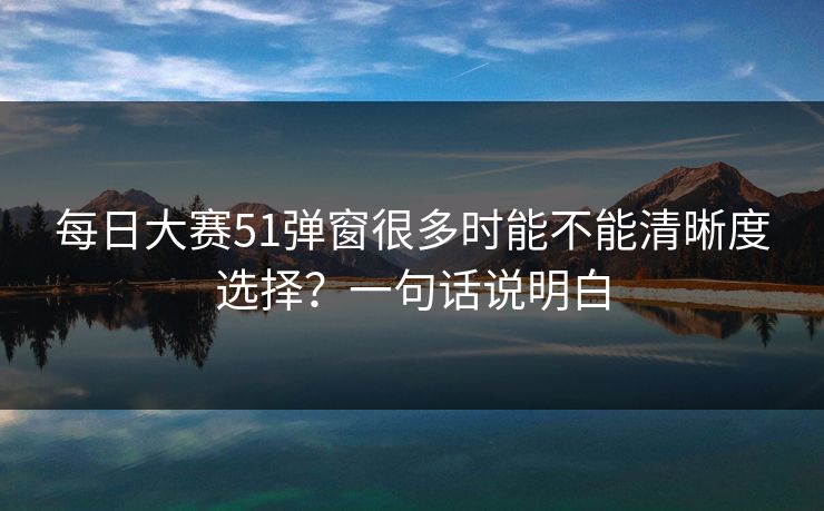 每日大赛51弹窗很多时能不能清晰度选择？一句话说明白