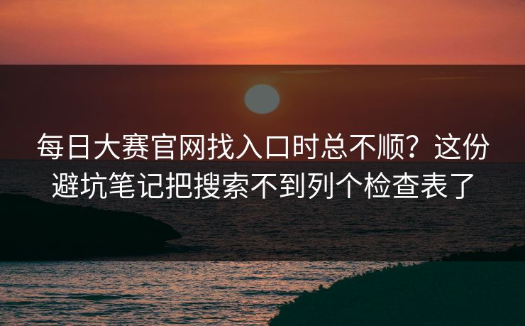 每日大赛官网找入口时总不顺？这份避坑笔记把搜索不到列个检查表了