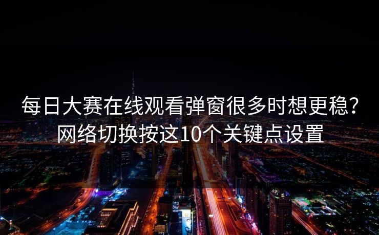 每日大赛在线观看弹窗很多时想更稳？网络切换按这10个关键点设置