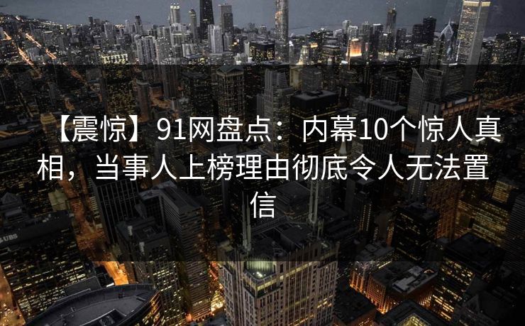 【震惊】91网盘点：内幕10个惊人真相，当事人上榜理由彻底令人无法置信  第1张