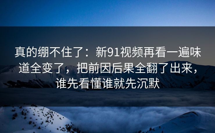 真的绷不住了：新91视频再看一遍味道全变了，把前因后果全翻了出来，谁先看懂谁就先沉默